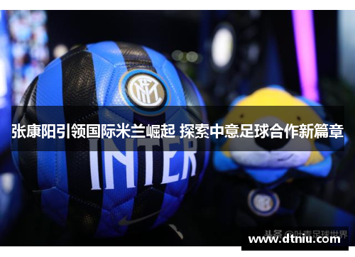 张康阳引领国际米兰崛起 探索中意足球合作新篇章
