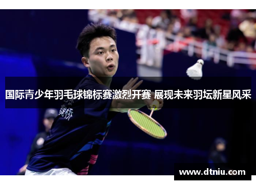 国际青少年羽毛球锦标赛激烈开赛 展现未来羽坛新星风采