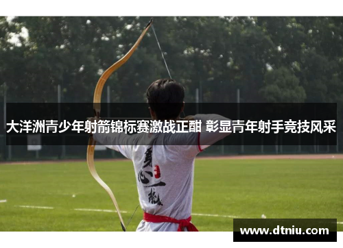 大洋洲青少年射箭锦标赛激战正酣 彰显青年射手竞技风采
