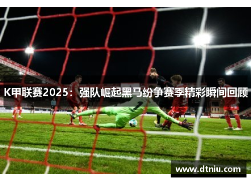 K甲联赛2025：强队崛起黑马纷争赛季精彩瞬间回顾