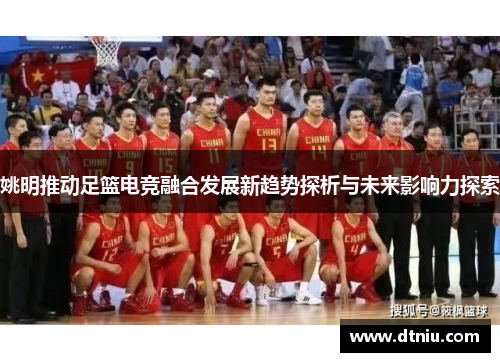 姚明推动足篮电竞融合发展新趋势探析与未来影响力探索