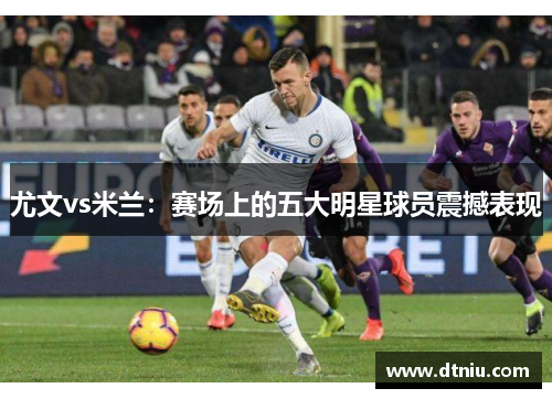尤文vs米兰：赛场上的五大明星球员震撼表现