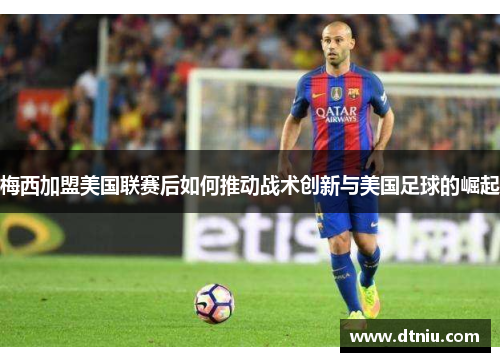 梅西加盟美国联赛后如何推动战术创新与美国足球的崛起