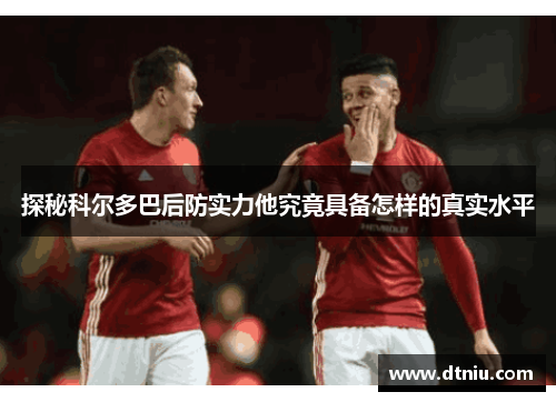 探秘科尔多巴后防实力他究竟具备怎样的真实水平
