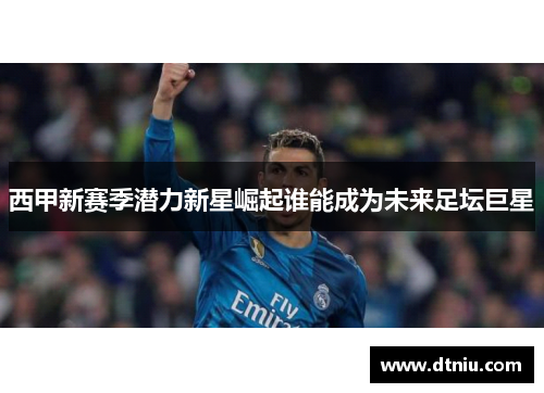 西甲新赛季潜力新星崛起谁能成为未来足坛巨星 西甲新赛季潜力新星崛起谁能成为未来足坛巨星