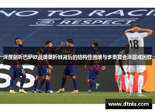 深度剖析巴萨欧战屡屡折戟背后的结构性困境与多重复合深层成因群 深度剖析巴萨欧战屡屡折戟背后的结构性困境与多重复合深层成因群